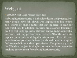  OWASP WebGoat Project provides:
Web application security is difficult to learn and practice. Not
many people have full blown web applications like online
book stores or online banks that can be used to scan for
vulnerabilities. In addition, security professionals frequently
need to test tools against a platform known to be vulnerable
to ensure that they perform as advertised. All of this needs to
happen in a safe and legal environment. Even if your
intentions are good, we believe you should never attempt to
find vulnerabilities without permission. The primary goal of
the WebGoat project is simple: create a de-facto interactive
teaching environment for web application security.
 