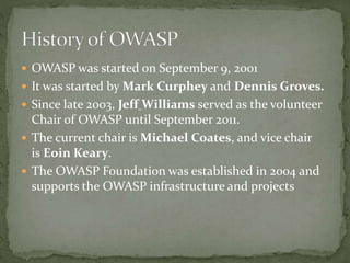  OWASP was started on September 9, 2001
 It was started by Mark Curphey and Dennis Groves.
 Since late 2003, Jeff Williams served as the volunteer
Chair of OWASP until September 2011.
 The current chair is Michael Coates, and vice chair
is Eoin Keary.
 The OWASP Foundation was established in 2004 and
supports the OWASP infrastructure and projects
 