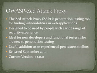  The Zed Attack Proxy (ZAP) is penetration testing tool
for finding vulnerabilities in web applications.
 Designed to be used by people with a wide range of
security experience
 Ideal for new developers and functional testers who
are new to penetration testing
 Useful addition to an experienced pen testers toolbox
 Released September 2010
 Current Version -: 2.0.0
 
