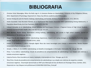 BIBLIOGRAFIA
• Christian Victor Masangkay. When the Bully Logs In: A Literature Review on Cyberbullying. University of the Philippines Diliman,
2012. Department of Psychology. Disponivel em: https://up-diliman.academia.edu/CAMasangkay.
• Sameer Hinduja & Justin W. Patchin. Bullying, Cyberbullying, and Suicide, Archives of Suicide Research, 14:3, 206-221.
• Andre Sourander; Anat Brunstein Klomek, et al. Psychosocial Risk Factors Associated With Cyberbullying Among Adolescents, A
Population-Based Study, Arch Gen Psychiatry. 2010; 67(7):720-728.
• S.Kessel Schneider et al. Cyberbullying, School Bullying, and Psychological Distress: A Regional Census of High School Students.
American Journal of Public Health. 2012; Vol 102. N.1; pp. 171-177 .
• Sheri Bauman, Russel Tomey. Associations among bullying, cyberbullying, and suicide in high school students. Journal of
Adolescence nº 36 (2013), pp. 341-350.
• Megan Price & John Dalgleish (2010). Cyberbullying. Experiences, impacts and coping strategies as described by Australian young
people. Youth Studies Australia VOLUME 29 N 2, 2010.
• Eistein, E. et Estefenon, S. (2011). Geração digital: Risco das novas tecnologias para crianças e adolescentes. Revista Hospital
Universitário Pedro Ernesto.pp. 42-53.
• Amado, J., Matos, A. et al (2009). Cyberbullying: um desafio à investigação e à formação. Interacções. No . 13, pp. 301-326.
• Pinto, T. et al (2011). Cyberbullying: Estudo da prevalência de comportamentos de cyberbullying e sua relação com vivências e
estados emocionais negativos.
• Catarina Pereira. Risco Suicidário em Jovens: Avaliação e Intervenção em Crise. PsiLogos, pp.11-23.
• Tânia Pinto. Estudo da prevalência de comportamentos de cyberbullying e sua relação com vivências de vergonha e estados
emocionais negativos . Dissertação Apresentada ao ISMT para Obtenção do Grau de Mestre em Psicologia Clínica. Coimbra. 2011.
Disponivel em: ttp://dspace.ismt.pt/bitstream/123456789/139/3/Tese_Final.pdf
 