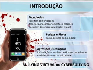 INTRODUÇÃO
BULLYING VIRTUAL ou CYBERBULLYING
Tecnologias
Facilitam comunicações
Transformam comportamentos e relações
Encurtam distâncias (um simples clique)
Perigos e Riscos
Para a geração da era digital
Agressões Psicológicas
Intimidação e insultos praticados por crianças
e adolescentes no mundo virtual
 