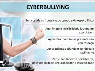 CYBERBULLYING
Agressões mantêm-se presentes no
ciberespaço
Consequências difundem-se rápida e
facilmente
Particularidades de persistência,
pesquisabilidade, replicabilidade e invisibilidade
Transcende as fronteiras do tempo e do espaço físico
Anonimato e invisibilidade facilmente
executáveis
 