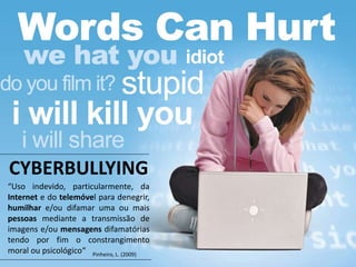 “Uso indevido, particularmente, da
Internet e do telemóvel para denegrir,
humilhar e/ou difamar uma ou mais
pessoas mediante a transmissão de
imagens e/ou mensagens difamatórias
tendo por fim o constrangimento
moral ou psicológico“
CYBERBULLYING
Pinheiro, L. (2009)
 