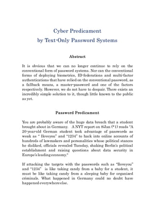 Cyber Predicament
by Text-Only Password Systems
Abstract
It is obvious that we can no longer continue to rely on the
conventional form of password systems. Nor can the conventional
forms of deploying biometrics, ID-federations and multi-factor
authentications that have relied on the conventional password, as
a fallback means, a master-password and one of the factors
respectively. However, we do not have to despair. There exists an
incredibly simple solution to it, though little known to the public
as yet.
Password Predicament
You are probably aware of the huge data breach that a student
brought about in Germany. A NYT report on 8/Jan (*1) reads "A
20-year-old German student took advantage of passwords as
weak as “ Iloveyou” and “1234” to hack into online accounts of
hundreds of lawmakers and personalities whose political stances
he disliked, officials revealed Tuesday, shaking Berlin’s political
establishment and raising questions about data security in
Europe’s leadingeconomy."
If attacking the targets with the passwords such as "Iloveyou”
and “1234” is like taking candy from a baby for a student, it
must be like taking candy from a sleeping baby for organized
criminals. What happened in Germany could no doubt have
happened everywhereelse.
 