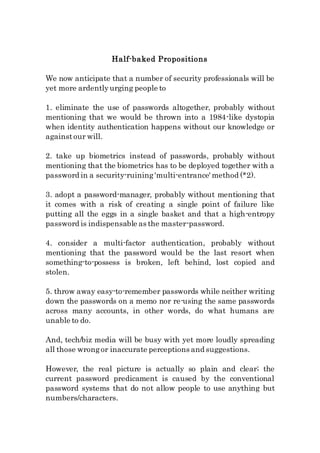 Half-baked Propositions
We now anticipate that a number of security professionals will be
yet more ardentlyurging people to
1. eliminate the use of passwords altogether, probably without
mentioning that we would be thrown into a 1984-like dystopia
when identity authentication happens without our knowledge or
againstour will.
2. take up biometrics instead of passwords, probably without
mentioning that the biometrics has to be deployed together with a
password in a security-ruining'multi-entrance' method (*2).
3. adopt a password-manager, probably without mentioning that
it comes with a risk of creating a single point of failure like
putting all the eggs in a single basket and that a high-entropy
password is indispensable as the master-password.
4. consider a multi-factor authentication, probably without
mentioning that the password would be the last resort when
something-to-possess is broken, left behind, lost copied and
stolen.
5. throw away easy-to-remember passwords while neither writing
down the passwords on a memo nor re-using the same passwords
across many accounts, in other words, do what humans are
unable to do.
And, tech/biz media will be busy with yet more loudly spreading
all those wrongor inaccurate perceptions and suggestions.
However, the real picture is actually so plain and clear; the
current password predicament is caused by the conventional
password systems that do not allow people to use anything but
numbers/characters.
 