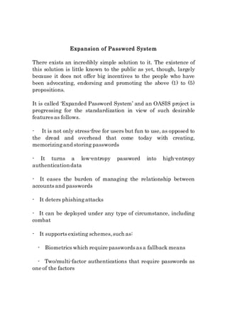 Expansion of Password System
There exists an incredibly simple solution to it. The existence of
this solution is little known to the public as yet, though, largely
because it does not offer big incentives to the people who have
been advocating, endorsing and promoting the above (1) to (5)
propositions.
It is called ‘Expanded Password System’ and an OASIS project is
progressing for the standardization in view of such desirable
features as follows.
- It is not only stress-free for users but fun to use, as opposed to
the dread and overhead that come today with creating,
memorizingand storing passwords
- It turns a low-entropy password into high-entropy
authenticationdata
- It eases the burden of managing the relationship between
accounts and passwords
- It deters phishingattacks
- It can be deployed under any type of circumstance, including
combat
- It supports existing schemes,such as:
- Biometrics which require passwords as a fallback means
- Two/multi-factor authentications that require passwords as
one of the factors
 