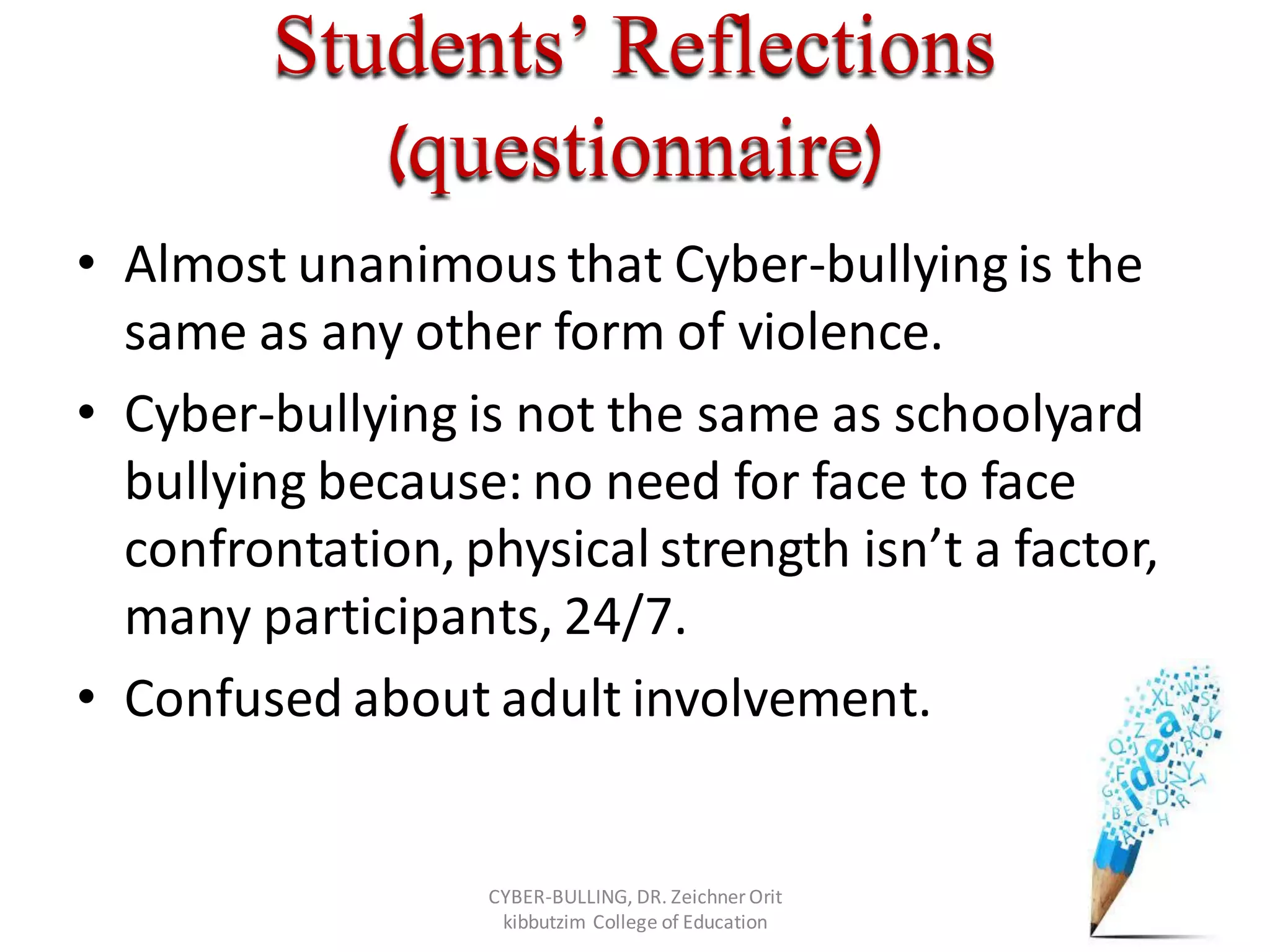 Students’ Reflections
(questionnaire)
• Almost unanimous that Cyber-bullying is the
same as any other form of violence.
• Cyber-bullying is not the same as schoolyard
bullying because: no need for face to face
confrontation, physical strength isn’t a factor,
many participants, 24/7.
• Confused about adult involvement.
CYBER-BULLING, DR. Zeichner Orit
kibbutzim College of Education
 
