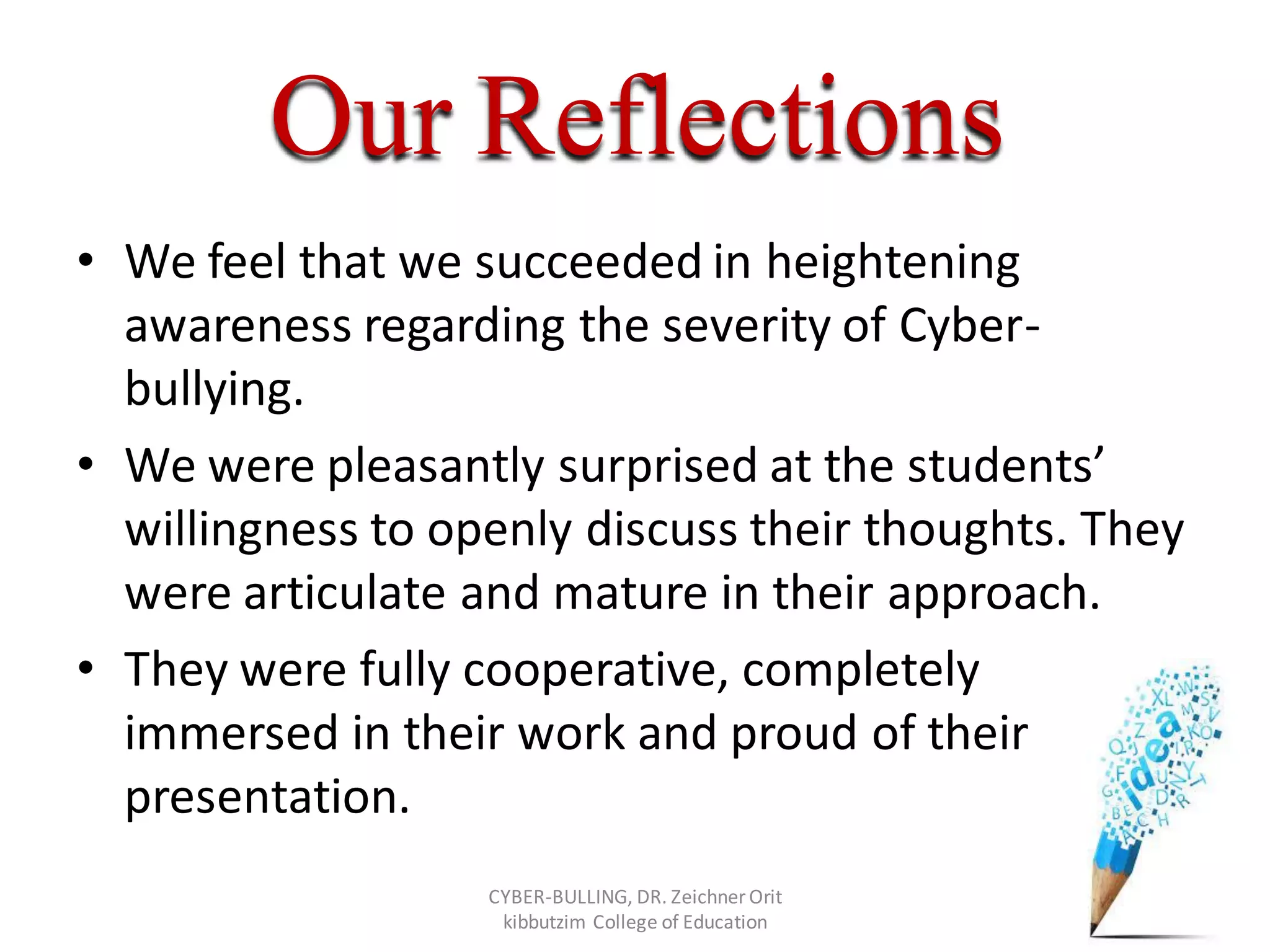 Our Reflections
• We feel that we succeeded in heightening
awareness regarding the severity of Cyber-
bullying.
• We were pleasantly surprised at the students’
willingness to openly discuss their thoughts. They
were articulate and mature in their approach.
• They were fully cooperative, completely
immersed in their work and proud of their
presentation.
CYBER-BULLING, DR. Zeichner Orit
kibbutzim College of Education
 