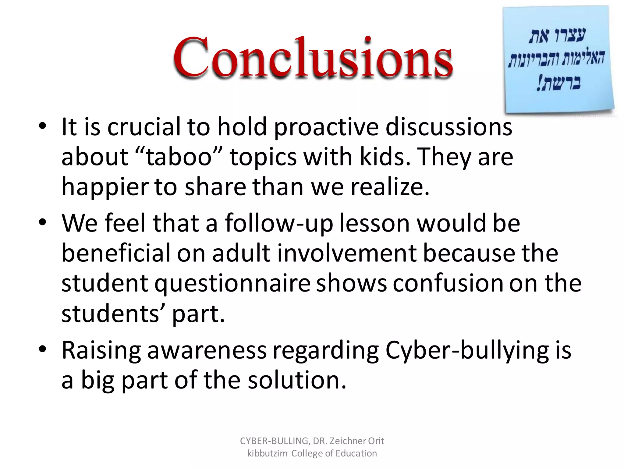 Conclusions
• It is crucial to hold proactive discussions
about “taboo” topics with kids. They are
happier to share than we realize.
• We feel that a follow-up lesson would be
beneficial on adult involvement because the
student questionnaire shows confusionon the
students’ part.
• Raising awareness regarding Cyber-bullying is
a big part of the solution.
CYBER-BULLING, DR. Zeichner Orit
kibbutzim College of Education
 