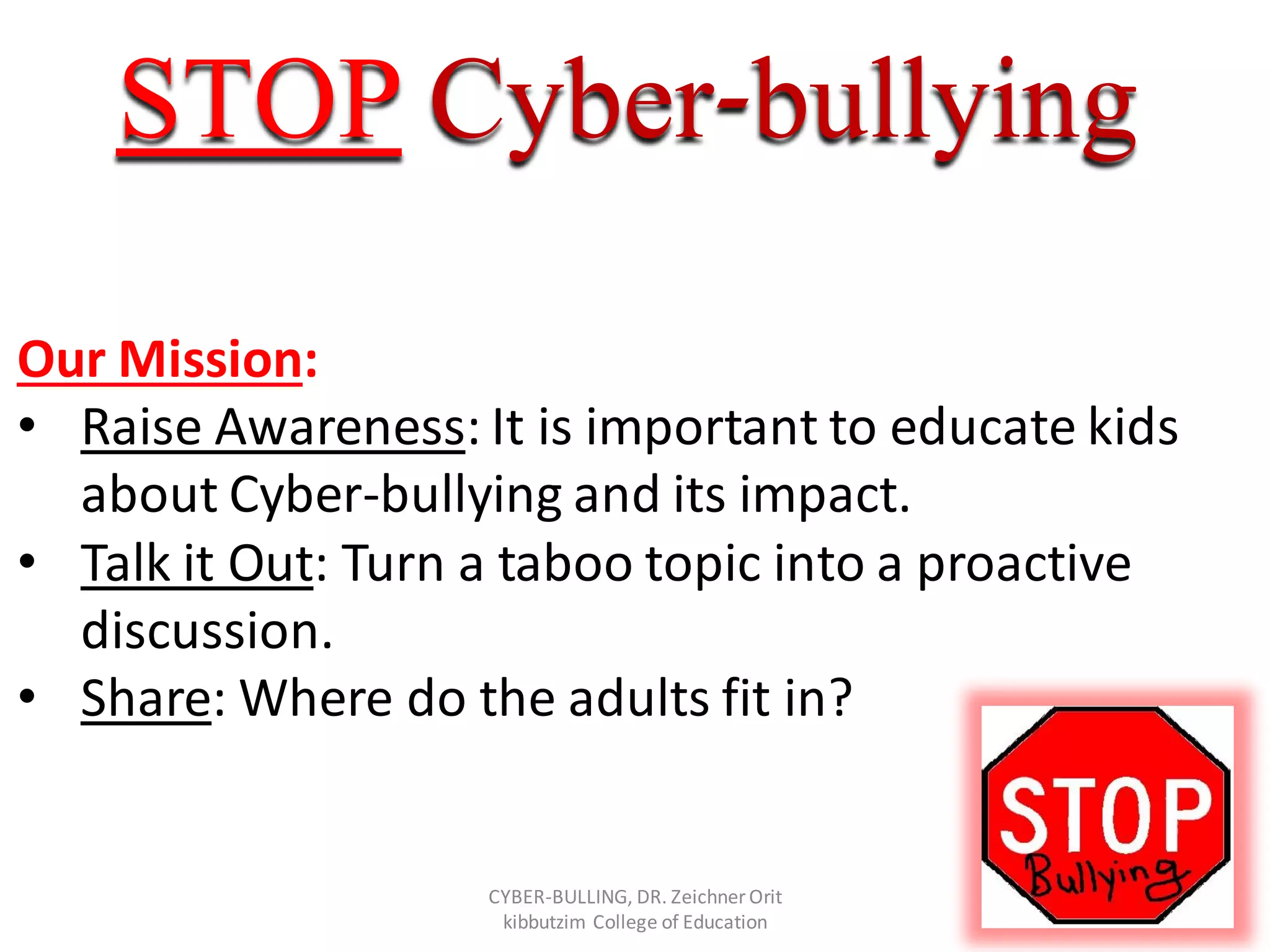 bullying-CyberSTOP
Our Mission:
• Raise Awareness: It is important to educate kids
about Cyber-bullying and its impact.
• Talk it Out: Turn a taboo topic into a proactive
discussion.
• Share: Where do the adults fit in?
CYBER-BULLING, DR. Zeichner Orit
kibbutzim College of Education
 
