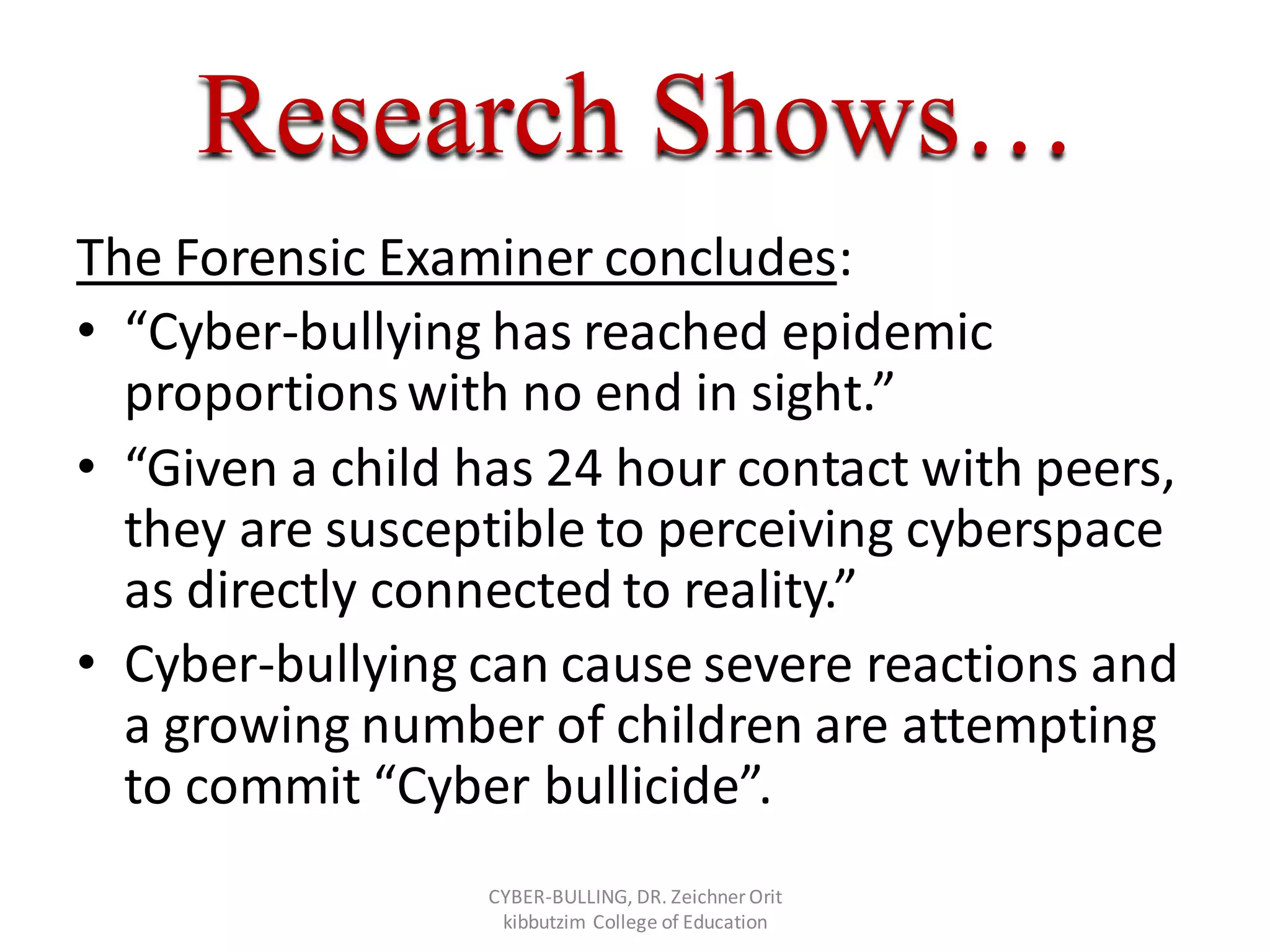 Research Shows…
The Forensic Examiner concludes:
• “Cyber-bullying has reached epidemic
proportionswith no end in sight.”
• “Given a child has 24 hour contact with peers,
they are susceptible to perceiving cyberspace
as directly connected to reality.”
• Cyber-bullying can cause severe reactions and
a growing number of children are attempting
to commit “Cyber bullicide”.
CYBER-BULLING, DR. Zeichner Orit
kibbutzim College of Education
 