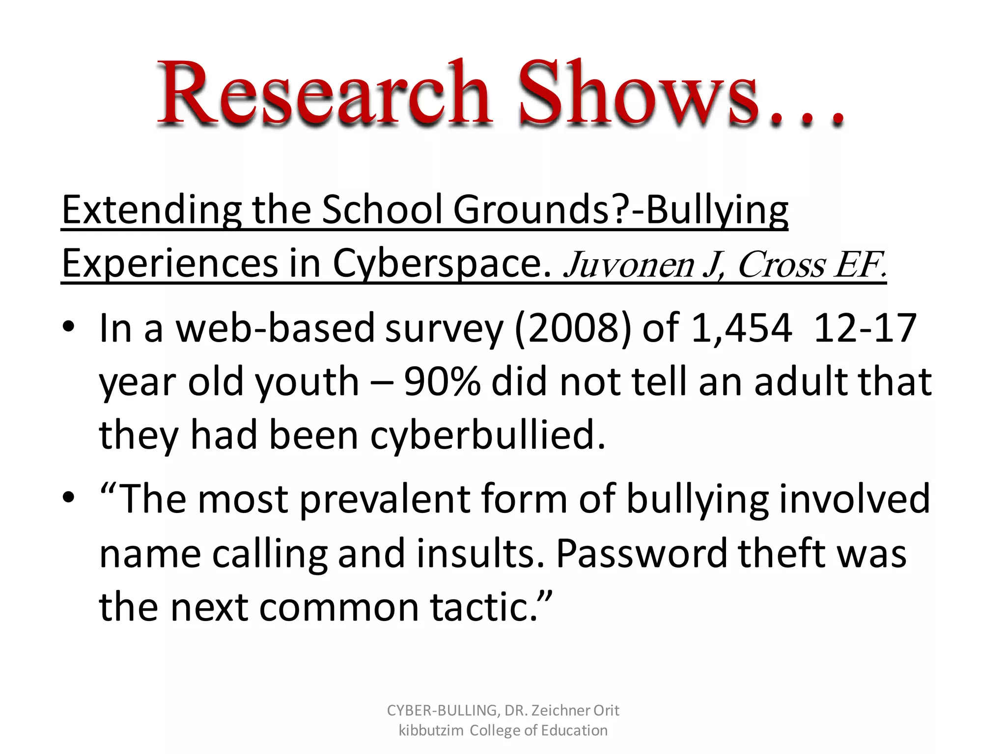 Research Shows…
Extending the School Grounds?-Bullying
Experiences in Cyberspace. Juvonen J, Cross EF.
• In a web-based survey (2008) of 1,454 12-17
year old youth – 90% did not tell an adult that
they had been cyberbullied.
• “The most prevalent form of bullying involved
name calling and insults. Password theft was
the next common tactic.”
CYBER-BULLING, DR. Zeichner Orit
kibbutzim College of Education
 