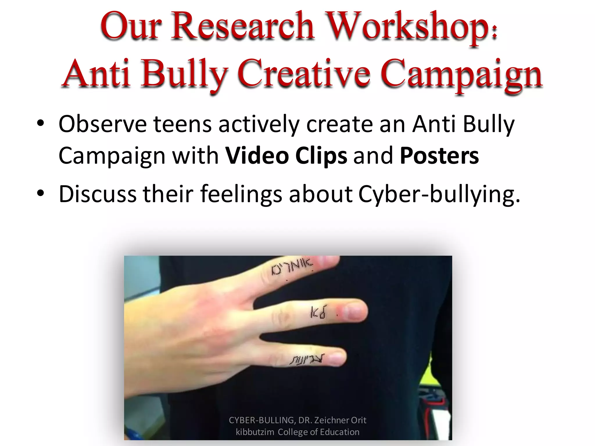 Our Research Workshop:
Anti Bully Creative Campaign
• Observe teens actively create an Anti Bully
Campaign with Video Clips and Posters
• Discuss their feelings about Cyber-bullying.
CYBER-BULLING, DR. Zeichner Orit
kibbutzim College of Education
 