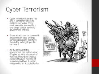 Cyber Terrorism
Cyber terrorism is on the rise
and is constantly affecting
millions every day. These
malicious attacks can affect
one single person to entire
government entities.
These attacks can be done with
a few lines of code or large
complex programs that have
the ability to target specific
hardware.
As the United States
government has stated, an act
of cyber terrorism is an act of
war; it is imperative that we
explore this new method of
terrorism and how it can be
mitigated to an acceptable risk.
 