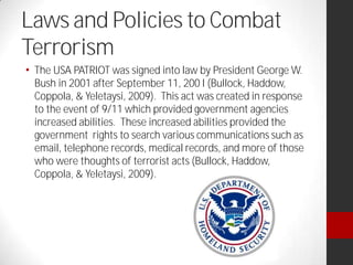 Laws and Policies to Combat
Terrorism
The USA PATRIOT was signed into law by President George W.
Bush in 2001 after September 11, 200 I (Bullock, Haddow,
Coppola, & Yeletaysi, 2009). This act was created in response
to the event of 9/11 which provided government agencies
increased abilities. These increased abilities provided the
government rights to search various communications such as
email, telephone records, medical records, and more of those
who were thoughts of terrorist acts (Bullock, Haddow,
Coppola, & Yeletaysi, 2009).
 
