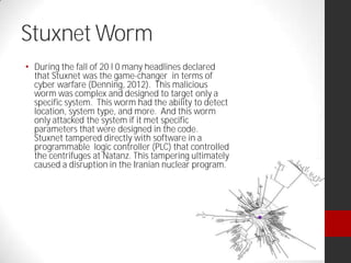 Stuxnet Worm
During the fall of 20 l 0 many headlines declared
that Stuxnet was the game-changer in terms of
cyber warfare (Denning, 2012). This malicious
worm was complex and designed to target only a
specific system. This worm had the ability to detect
location, system type, and more. And this worm
only attacked the system if it met specific
parameters that were designed in the code.
Stuxnet tampered directly with software in a
programmable logic controller (PLC) that controlled
the centrifuges at Natanz. This tampering ultimately
caused a disruption in the Iranian nuclear program.
 