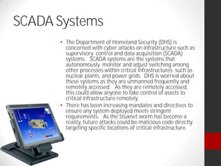 SCADA Systems
The Department of Homeland Security (DHS) is
concerned with cyber attacks on infrastructure such as
supervisory control and data acquisition (SCADA)
systems. SCADA systems are the systems that
autonomously monitor and adjust switching among
other processes within critical infrastructures such as
nuclear plants, and power grids. DHS is worried about
these systems as they are unmanned frequently and
remotely accessed. As they are remotely accessed,
this could allow anyone to take control of assets to
critical infrastructure remotely.
There has been increasing mandates and directives to
ensure any system deployed meets stringent
requirements. As the Stuxnet worm has become a
reality, future attacks could be malicious code directly
targeting specific locations of critical infrastructure.
 