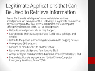 Legitimate Applications that Can
Be Used to Retrieve Information
Presently, there is valid spy software available for various
smartphones. An example of this is FlexiSpy, a legitimate commercial
spyware program that cost over $300 (United States Computer
Emergency Readiness Team, 2010). FlexiSpy can:
Listen to actual phone calls as they happen;
Secretly read Short Message Service (SMS) texts, call logs, and
emails;
Listen to the phone surroundings (use as remote bugging device);
View phone GPS location;
Forward all email events to another inbox;
Remotely control all phone functions via SMS;
Accept or reject communication based on predetermined lists; and
Evade detection during operation (United States Computer
Emergency Readiness Team,2010).
 