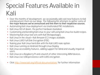 Special Features Available in
Kali
Over the months of development, we occasionally add cool new features to Kali
and document them on our blogs. The following list attempts to gather some of
Automating Kali Linux deployment via Unattended PXE installations
Kali Linux ISO of doom, the perfect hardware backdoor.
Customizing and bending Kali Linux to your will using Kali Linux live build recipes.
Mastering Kali Linux tool sets with Kali Metapackages.
Kali Linux in the cloud Kali Amazon EC2 images available.
Kali Linux LUKS Full Disk Encryption (FDE).
Nuking your Kali Linux hard disk with the Kali LUKS nuke option.
Kali Linux running on Android through Linux Deploy.
Kali Linux accessibility features, adding support for blind and visually impaired
users.
Kali Linux on a Raspberry Pi and a bunch of other interesting ARM devices.
Kali Linux Live USB persistence with LUKS encryption.
Click http://www.kali.org/official-documentation/ for further information
 