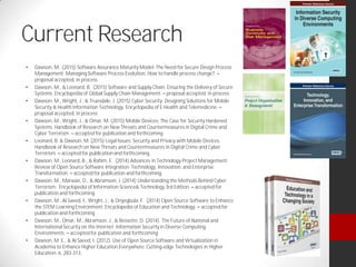 Current Research
Dawson, M. (2015) Software Assurance Maturity Model: The Need for Secure Design Process
Management. Managing Software Process Evolution, How to handle process change?.
proposal accepted, in process
Dawson, M., & Leonard, B. (2015) Software and Supply Chain: Ensuring the Delivery of Secure
Systems. Encyclopedia of Global Supply Chain Management. proposal accepted, in process
Dawson, M., Wright, J., & Truesdale, J. (2015) Cyber Security: Designing Solutions for Mobile
Security & Health Information Technology. Encyclopedia of E-Health and Telemedicine.
proposal accepted, in process
Dawson, M., Wright, J., & Omar, M. (2015) Mobile Devices: The Case for Security Hardened
Systems. Handbook of Research on New Threats and Countermeasures in Digital Crime and
Cyber Terrorism. accepted for publication and forthcoming.
Leonard, B. & Dawson, M. (2015) Legal Issues: Security and Privacy with Mobile Devices.
Handbook of Research on New Threats and Countermeasures in Digital Crime and Cyber
Terrorism. accepted for publication and forthcoming.
Dawson, M., Leonard, B., & Rahim, E. (2014) Advances in Technology Project Management:
Review of Open Source Software Integration. Technology, Innovation, and Enterprise
Transformation. accepted for publication and forthcoming.
Dawson, M., Marwan, O., & Abramson, J. (2014) Understanding the Methods Behind Cyber
Terrorism. Encyclopedia of Information Science& Technology 3rd Edition. accepted for
publication and forthcoming
Dawson, M., Al Saeed, I., Wright, J., & Onyegbula, F. (2014) Open Source Software to Enhance
the STEM Learning Environment. Encyclopedia of Education and Technology. accepted for
publication and forthcoming
Dawson, M., Omar, M., Abramson, J., & Bessette, D. (2014). The Future of National and
International Security on the Internet. Information Security in Diverse Computing
Environments. accepted for publication and forthcoming
Dawson, M. E., & Al Saeed, I. (2012). Use of Open Source Software and Virtualization in
Academia to Enhance Higher Education Everywhere. Cutting-edge Technologies in Higher
Education, 6, 283-313.
 