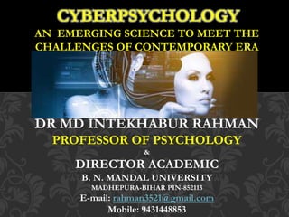 AN EMERGING SCIENCE TO MEET THE
CHALLENGES OF CONTEMPORARY ERA
CYBERPSYCHOLOGY
DR MD INTEKHABUR RAHMAN
PROFESSOR OF PSYCHOLOGY
&
DIRECTOR ACADEMIC
B. N. MANDAL UNIVERSITY
MADHEPURA-BIHAR PIN-852113
E-mail: rahman3521@gmail.com
Mobile: 9431448853
 