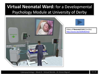 Cyberpsychology – Week 8 – Virtual Worlds - Dr Simon Bignell 13 / 35
Virtual Neonatal Ward: for a Developmental
Psychology Module at University of Derby
Video of Neonatal Unit (1m16s):
http://youtu.be/sEd9s0toHuk
 
