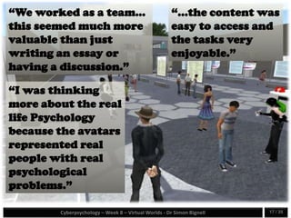Cyberpsychology – Week 8 – Virtual Worlds - Dr Simon Bignell 17 / 35
“We worked as a team...
this seemed much more
valuable than just
writing an essay or
having a discussion.”
“I was thinking
more about the real
life Psychology
because the avatars
represented real
people with real
psychological
problems.”
“...the content was
easy to access and
the tasks very
enjoyable.”
 