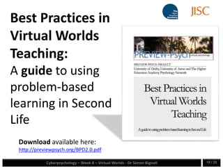 Cyberpsychology – Week 8 – Virtual Worlds - Dr Simon Bignell 18 / 35
Download available here:
http://previewpsych.org/BPD2.0.pdf
Best Practices in
Virtual Worlds
Teaching:
A guide to using
problem-based
learning in Second
Life
 