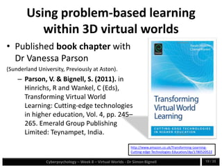 Cyberpsychology – Week 8 – Virtual Worlds - Dr Simon Bignell 19 / 35
Using problem-based learning
within 3D virtual worlds
• Published book chapter with
Dr Vanessa Parson
(Sunderland University, Previously at Aston).
– Parson, V. & Bignell, S. (2011). in
Hinrichs, R and Wankel, C (Eds),
Transforming Virtual World
Learning: Cutting-edge technologies
in higher education, Vol. 4, pp. 245–
265. Emerald Group Publishing
Limited: Teynampet, India.
http://www.amazon.co.uk/Transforming-Learning-
Cutting-edge-Technologies-Education/dp/1780520522
 