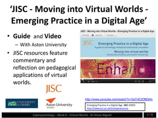 Cyberpsychology – Week 8 – Virtual Worlds - Dr Simon Bignell 2 / 35
‘JISC - Moving into Virtual Worlds -
Emerging Practice in a Digital Age’
• Guide and Video
– With Aston University
• JISC resources feature
commentary and
reflection on pedagogical
applications of virtual
worlds.
http://www.youtube.com/watch?v=2aTvE2OBQHc
Emerging Practice in a Digital Age JISC VIDEO
http://www.jisc.ac.uk/emergeresource
 