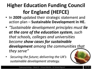 Cyberpsychology – Week 8 – Virtual Worlds - Dr Simon Bignell 20 / 35
Higher Education Funding Council
for England (HEFCE)
• In 2009 updated their strategic statement and
action plan – Sustainable Development in HE.
• “Sustainable development principles must lie
at the core of the education system, such
that schools, colleges and universities
become show cases for sustainable
development among the communities that
they serve”
• Securing the future; delivering the UK’s
sustainable development strategy.
 