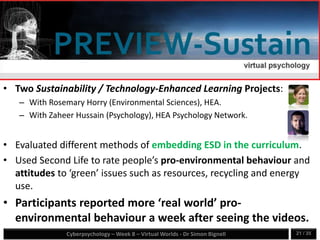 Cyberpsychology – Week 8 – Virtual Worlds - Dr Simon Bignell 21 / 35
• Two Sustainability / Technology-Enhanced Learning Projects:
– With Rosemary Horry (Environmental Sciences), HEA.
– With Zaheer Hussain (Psychology), HEA Psychology Network.
• Evaluated different methods of embedding ESD in the curriculum.
• Used Second Life to rate people’s pro-environmental behaviour and
attitudes to ‘green’ issues such as resources, recycling and energy
use.
• Participants reported more ‘real world’ pro-
environmental behaviour a week after seeing the videos.
 