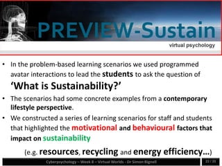 Cyberpsychology – Week 8 – Virtual Worlds - Dr Simon Bignell 22 / 35
• In the problem-based learning scenarios we used programmed
avatar interactions to lead the students to ask the question of
‘What is Sustainability?’
• The scenarios had some concrete examples from a contemporary
lifestyle perspective.
• We constructed a series of learning scenarios for staff and students
that highlighted the motivational and behavioural factors that
impact on sustainability
(e.g. resources, recycling and energy efficiency…)
 
