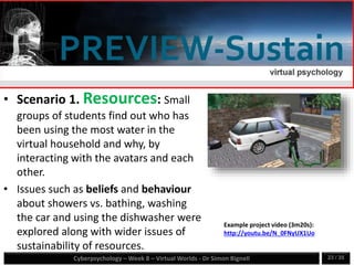 Cyberpsychology – Week 8 – Virtual Worlds - Dr Simon Bignell 23 / 35
• Scenario 1. Resources: Small
groups of students find out who has
been using the most water in the
virtual household and why, by
interacting with the avatars and each
other.
• Issues such as beliefs and behaviour
about showers vs. bathing, washing
the car and using the dishwasher were
explored along with wider issues of
sustainability of resources.
Example project video (3m20s):
http://youtu.be/N_0FNyUX1Uo
 