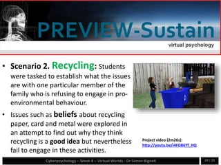 Cyberpsychology – Week 8 – Virtual Worlds - Dr Simon Bignell 24 / 35
• Scenario 2. Recycling: Students
were tasked to establish what the issues
are with one particular member of the
family who is refusing to engage in pro-
environmental behaviour.
• Issues such as beliefs about recycling
paper, card and metal were explored in
an attempt to find out why they think
recycling is a good idea but nevertheless
fail to engage in these activities.
•
Project video (2m26s):
http://youtu.be/i4FOB6Yf_HQ
 