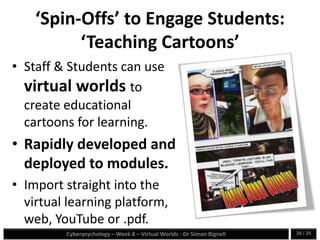 Cyberpsychology – Week 8 – Virtual Worlds - Dr Simon Bignell 26 / 35
‘Spin-Offs’ to Engage Students:
‘Teaching Cartoons’
• Staff & Students can use
virtual worlds to
create educational
cartoons for learning.
• Rapidly developed and
deployed to modules.
• Import straight into the
virtual learning platform,
web, YouTube or .pdf.
 