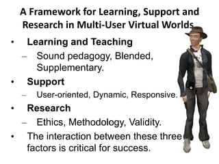 A Framework for Learning, Support and
Research in Multi-User Virtual Worlds.
• Learning and Teaching
– Sound pedagogy, Blended,
Supplementary.
• Support
– User-oriented, Dynamic, Responsive.
• Research
– Ethics, Methodology, Validity.
• The interaction between these three
factors is critical for success.
 