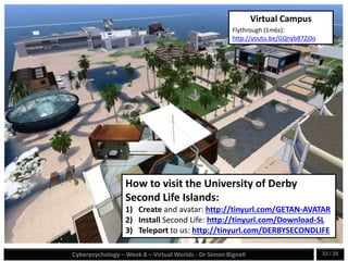 Cyberpsychology – Week 8 – Virtual Worlds - Dr Simon Bignell 33 / 35
How to visit the University of Derby
Second Life Islands:
1) Create and avatar: http://tinyurl.com/GETAN-AVATAR
2) Install Second Life: http://tinyurl.com/Download-SL
3) Teleport to us: http://tinyurl.com/DERBYSECONDLIFE
Virtual Campus
Flythrough (1m6s):
http://youtu.be/GQnyb87Zj0o
 