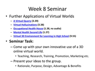 Week 8 Seminar
• Further Applications of Virtual Worlds
– A Virtual Quarry (3.39)
– Virtual Hallucinations (3.38)
– Occupational Health House (1.38, no audio)
– Mental Health Second Life (1.27)
– Virtual 3D Environment for Learning in High School (9.55)
• Seminar Task:
– Come up with your own innovative use of a 3D
online virtual world.
• Teaching, Research, Training, Promotion, Marketing etc.
– Present your ideas to the group.
• Rationale, Purpose, Design, Advantage & Benefits
 
