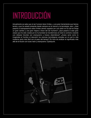 INTRODUCCIÓN
Actualmente se sabe que el ser humano tiene límites, y una gran herramienta que hemos
tenido y que ha estado presente desde siempre es la ciencia y la tecnología, pero, ¿Qué
pasaría si sobrepasamos estos límites siendo cegados por una visión en la cual se tenga
un gran cambio y una gran mejora a favor del ser humano? ¿Qué pasaría si esta gran
utopía que ha sido creada por la humanidad se transformara en todo lo contrario creando
una distopía futurista con anarquismo y brazos cibernéticos? ¿Acaso sería como lo
imaginaba el hombre al descubrir los avances tecnológicos actuales en el cual la vida
moderna sería más fácil con el paso del tiempo? Es hora de analizar el significado más
allá de la ficción con luces neón y anarquismo: Cyberpunk.
 