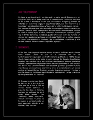 1. ¿QUÉ ES EL CYBERPUNK?
En base a una investigación en sitios web, se sabe que el Cyberpunk es un
subgénero de la ciencia ficción en el cual se narran historias con futuros distópicos
en los cuales la tecnología se une con una sociedad marginal y rebelde. Se
entiende que su nombre surge por las palabras “ciber”, que hace referencia a la
tecnología y las redes informáticas, y “punk”, por el estilo rebelde que se maneja.
Las historias del genero se enfocan mucho en anarquismo, mega corporaciones,
guerras y hasta en veces súper poderes a consecuencia de la tecnología, situados
en un futuro no muy lejano al actual, tachando a la ciencia como un avance que en
vez de brindar beneficio y comodidad, puede volverse en contra del humano (un
ejemplo claro pueden ser películas como la saga “Matrix”, en la cual se proyecta
un futuro post-apocalíptico dominado por computadores conscientes y una
rebelión de seres humanos reprimidos por este régimen).
2. SURGIMIENTO
En los años 50’s surge una corriente literaria de ciencia ficción en la cual, autores
como William Gibson (el cual se le considera uno de los
fundadores del cyberpunk con su obra Neuromante publicada en 1984) George
Orwell, Isaac Asimov, entre otros, crearon historias de distopías tecnológicas,
haciendo enfoque al uso de la tecnología para establecer un gobierno totalitario y
creando un pensamiento negativo en contra del avance tecnológico. Pero pasando
una década llega un cambio radical en la sociedad, que decía que el ser humano
era más que una máquina de exterminio y ofrece la tecnología como un avance
positivo, en la cual, Richard Brautigan, un autor de poemas, cuentos y novelas, el
cual fue influencia de autores como Murakami, Neil Greiman, ofrece una utopía
tecnológica llena de paz y armonía.
El Cyberpunk comienza a llamar
la atención en la época de los
años 80’s, en la cual, el cine de
ciencia ficción comienza a
proyectar las ideas de historias
futuristas en películas de sci-fi
como “Blade Runner”, “The
Terminator”, “Akira”, entre otras,
creando universos y futuros en
los cuales la tecnología daba un
paso avanzado uniendo al ser
humano con la máquina.
 