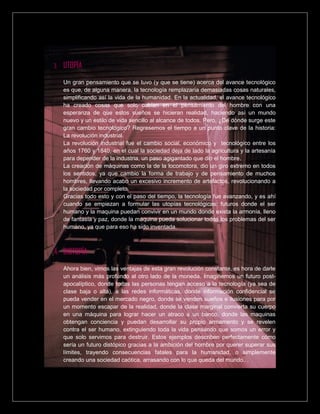 3. UTOPÍA
Un gran pensamiento que se tuvo (y que se tiene) acerca del avance tecnológico
es que, de alguna manera, la tecnología remplazaría demasiadas cosas naturales,
simplificando así la vida de la humanidad. En la actualidad, el avance tecnológico
ha creado cosas que solo cabían en el pensamiento del hombre con una
esperanza de que estos sueños se hicieran realidad, haciendo así un mundo
nuevo y un estilo de vida sencillo al alcance de todos. Pero, ¿De dónde surge este
gran cambio tecnológico? Regresemos el tiempo a un punto clave de la historia:
La revolución industrial.
La revolución industrial fue el cambio social, económico y tecnológico entre los
años 1760 y 1840, en el cual la sociedad deja de lado la agricultura y la artesanía
para depender de la industria, un paso agigantado que dio el hombre.
La creación de máquinas como la de la locomotora, dio un giro extremo en todos
los sentidos, ya que cambio la forma de trabajo y de pensamiento de muchos
hombres, llevando acabo un excesivo incremento de artefactos, revolucionando a
la sociedad por completo.
Gracias todo esto y con el paso del tiempo, la tecnología fue avanzando, y es ahí
cuando se empiezan a formular las utopías tecnológicas: futuros donde el ser
humano y la maquina puedan convivir en un mundo donde exista la armonía, lleno
de fantasía y paz, donde la maquina pueda solucionar todos los problemas del ser
humano, ya que para eso ha sido inventada.
4. DISTOPÍA
Ahora bien, vimos las ventajas de esta gran revolución constante, es hora de darle
un análisis más profundo al otro lado de la moneda. Imaginemos un futuro post-
apocalíptico, donde todas las personas tengan acceso a la tecnología (ya sea de
clase baja o alta), a las redes informáticas, donde información confidencial se
pueda vender en el mercado negro, donde se venden sueños e ilusiones para por
un momento escapar de la realidad, donde la clase marginal convierta su cuerpo
en una máquina para lograr hacer un atraco a un banco, donde las maquinas
obtengan conciencia y puedan desarrollar su propio armamento y se revelen
contra el ser humano, extinguiendo toda la vida pensando que somos un error y
que solo servimos para destruir. Estos ejemplos describen perfectamente cómo
sería un futuro distópico gracias a la ambición del hombre por querer superar sus
límites, trayendo consecuencias fatales para la humanidad, o simplemente
creando una sociedad caótica, arrasando con lo que queda del mundo…
 