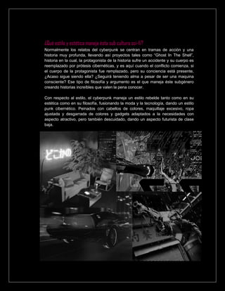 ¿Qué estilo y estética maneja ésta sub cultura sci-fi?
Normalmente los relatos del cyberpunk se centran en tramas de acción y una
historia muy profunda, llevando así proyectos tales como “Ghost In The Shell”,
historia en la cual, la protagonista de la historia sufre un accidente y su cuerpo es
reemplazado por prótesis cibernéticas, y es aquí cuando el conflicto comienza, si
el cuerpo de la protagonista fue remplazado, pero su conciencia está presente,
¿Acaso sigue siendo ella? ¿Seguirá teniendo alma a pesar de ser una maquina
consciente? Ese tipo de filosofía y argumento es el que maneja éste subgénero
creando historias increíbles que valen la pena conocer.
Con respecto al estilo, el cyberpunk maneja un estilo rebelde tanto como en su
estética como en su filosofía, fusionando la moda y la tecnología, dando un estilo
punk cibernético. Peinados con cabellos de colores, maquillaje excesivo, ropa
ajustada y desgarrada de colores y gadgets adaptados a la necesidades con
aspecto atractivo, pero también descuidado, dando un aspecto futurista de clase
baja.
 