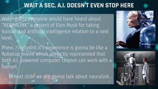 Well I guess everyone would have heard about
“NEURALINK” a project of Elon Musk for taking
human and artificial intelligence relation to a next
level.
Phew…. hollyshit it’s experience is gonna be like a
Robocop movie which perfectly represented that
both A.I. powered computer chipset can work with a
human.
In next slide we are gonna talk about neuralink...
WAIT A SEC, A.I. DOESN’T EVEN STOP HERE
 