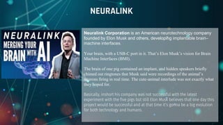 Neuralink Corporation is an American neurotechnology company
founded by Elon Musk and others, developing implantable brain–
machine interfaces.
Your brain, with a USB-C port in it. That’s Elon Musk’s vision for Brain
Machine Interfaces (BMI).
The brain of one pig contained an implant, and hidden speakers briefly
chimed out ringtones that Musk said were recordings of the animal’s
neurons firing in real time. The cute-animal interlude was not exactly what
they hoped for.
Basically, inshort his company was not successful with the latest
experiment with the five pigs but still Elon Musk believes that one day this
project would be successful and at that time it’s gonna be a big evolution
for both technology and humans.
NEURALINK
 