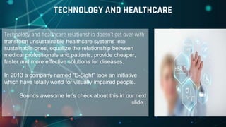 Technology and healthcare relationship doesn’t get over with
transform unsustainable healthcare systems into
sustainable ones, equalize the relationship between
medical professionals and patients, provide cheaper,
faster and more effective solutions for diseases.
In 2013 a company named “E-Sight” took an initiative
which have totally world for visually impaired people.
Sounds awesome let’s check about this in our next
slide..
TECHNOLOGY AND HEALTHCARE
 