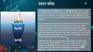 The deep web, invisible web, or hidden web are parts of the
World Wide Web whose contents are not indexed by standard
web search-engines. The opposite term to the deep web is the
"surface web", which is accessible to anyone/everyone using the
Internet.
The content of the deep web is hidden behind HTTP forms and
includes many very common uses such as web mail, online
banking, private or otherwise restricted access social-media
pages and profiles, some web forums that require registration for
viewing content, and services that users must pay for, and which
are protected by paywalls, such as video on demand and some
online magazines and newspapers.
Well there is also a comparatively small portion of deep web
known as the ‘DARK WEB’. This is like a dark phase of deep
web where all illegal stuff are done as it exists on darknets,
overlay networks that use the Internet but require specific
software, configurations, or authorization to access.
DEEP WEB
 