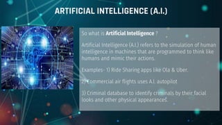 So what is Artificial Intelligence ?
Artificial Intelligence (A.I.) refers to the simulation of human
intelligence in machines that are programmed to think like
humans and mimic their actions.
Examples- 1) Ride Sharing apps like Ola & Uber.
2) Commercial air flights uses A.I. autopilot
3) Criminal database to identify criminals by their facial
looks and other physical appearances.
ARTIFICIAL INTELLIGENCE (A.I.)
 