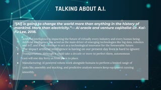 “[AI] is going to change the world more than anything in the history of
mankind. More than electricity.”— AI oracle and venture capitalist Dr. Kai-
Fu Lee, 2018.
1. Artificial intelligence is impacting the future of virtually every industry and every human being.
Artificial intelligence has acted as the main driver of emerging technologies like big data, robotics
and IoT, and it will continue to act as a technological innovator for the foreseeable future.
2. The impact artificial intelligence is having on our present day lives is hard to ignore:
● Transportation: Although it could take a decade or more to perfect them, autonomous
cars will one day ferry us from place to place.
● Manufacturing: AI powered robots work alongside humans to perform a limited range of
tasks like assembly and stacking, and predictive analysis sensors keep equipment running
smoothly.
TALKING ABOUT A.I.
 