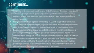 ● Healthcare: In the comparatively AI-nascent field of healthcare, diseases are more quickly
and accurately diagnosed, drug discovery is sped up and streamlined, virtual nursing
assistants monitor patients and big data analysis helps to create a more personalized
patient experience.
● Education: Textbooks are digitized with the help of AI, early-stage virtual tutors assist
human instructors and facial analysis gauges the emotions of students to help determine
who’s struggling or bored and better tailor the experience to their individual needs.
● Media: Journalism is harnessing AI, too, and will continue to benefit from it. Bloomberg
uses Cyborg technology to help make quick sense of complex financial reports. The
Associated Press employs the natural language abilities of Automated Insights to produce
3,700 earning reports stories per year — nearly four times more than in the recent past.
● Customer Service: Last but hardly least, Google is working on an AI assistant that can
place human-like calls to make appointments at, say, your neighborhood hair salon. In
addition to words, the system understands context and nuance.
CONTINUED...
 